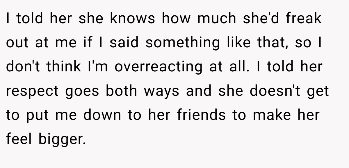 I told her she knows how much she'd freak out at me if I said something like that, so I don't think I'm overreacting at all. I told her respect goes both ways and she doesn't get to put me down to her friends to make her feel bigger.