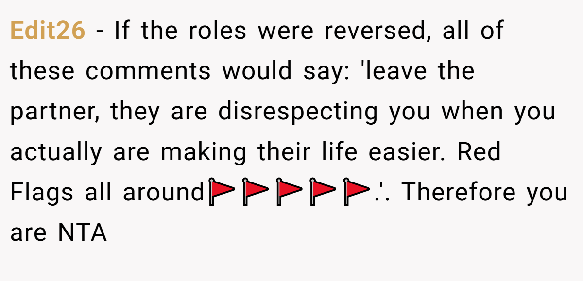 Edit26 − If the roles were reversed, all of these comments would say: 'leave the partner, they are disrespecting you when you actually are making their life easier. Red Flags all around🚩🚩🚩🚩🚩.'. Therefore you are NTA