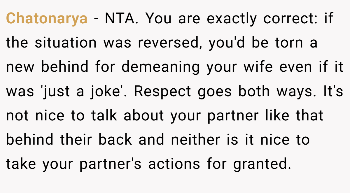 Chatonarya − NTA. You are exactly correct: if the situation was reversed, you'd be torn a new behind for demeaning your wife even if it was 'just a joke'. Respect goes both ways. It's not nice to talk about your partner like that behind their back and neither is it nice to take your partner's actions for granted.