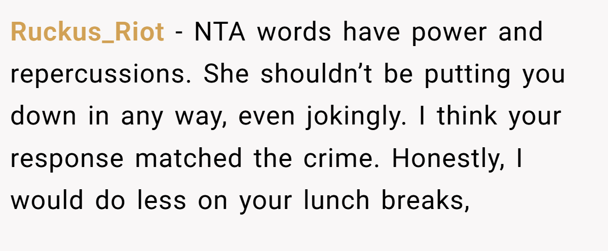 Ruckus_Riot − NTA words have power and repercussions. She shouldn’t be putting you down in any way, even jokingly. I think your response matched the crime. Honestly, I would do less on your lunch breaks,