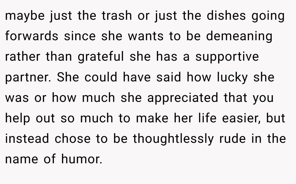 maybe just the trash or just the dishes going forwards since she wants to be demeaning rather than grateful she has a supportive partner. She could have said how lucky she was or how much she appreciated that you help out so much to make her life easier, but instead chose to be thoughtlessly rude in the name of humor.