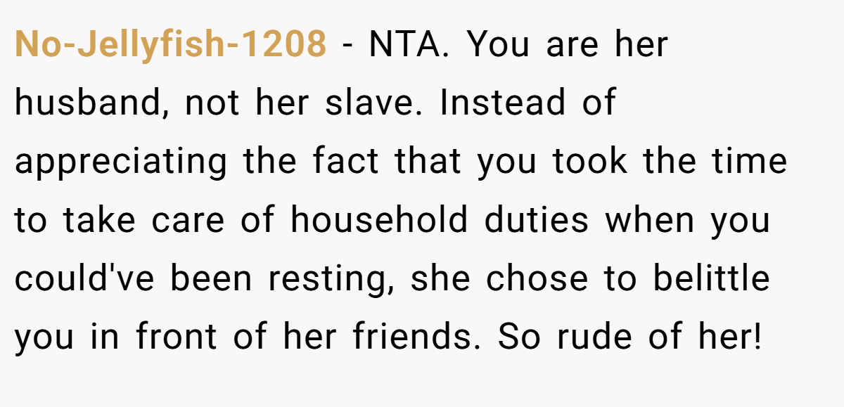 No-Jellyfish-1208 − NTA. You are her husband, not her slave. Instead of appreciating the fact that you took the time to take care of household duties when you could've been resting, she chose to belittle you in front of her friends. So rude of her!