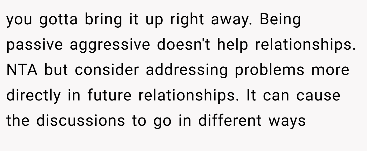 you gotta bring it up right away. Being passive aggressive doesn't help relationships. NTA but consider addressing problems more directly in future relationships. It can cause the discussions to go in different ways