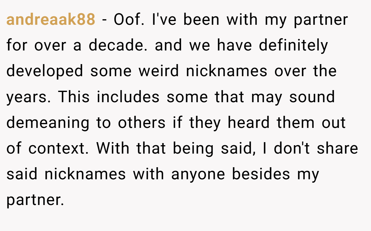 andreaak88 − Oof. I've been with my partner for over a decade. and we have definitely developed some weird nicknames over the years. This includes some that may sound demeaning to others if they heard them out of context. With that being said, I don't share said nicknames with anyone besides my partner.