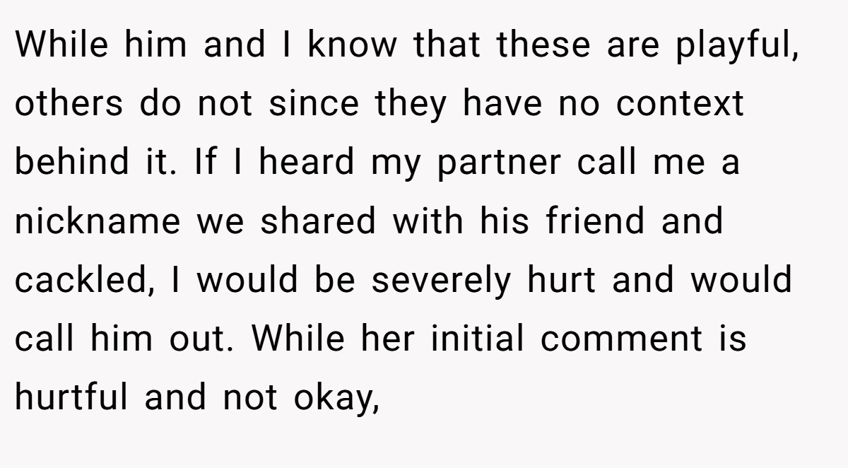While him and I know that these are playful, others do not since they have no context behind it. If I heard my partner call me a nickname we shared with his friend and cackled, I would be severely hurt and would call him out. While her initial comment is hurtful and not okay,