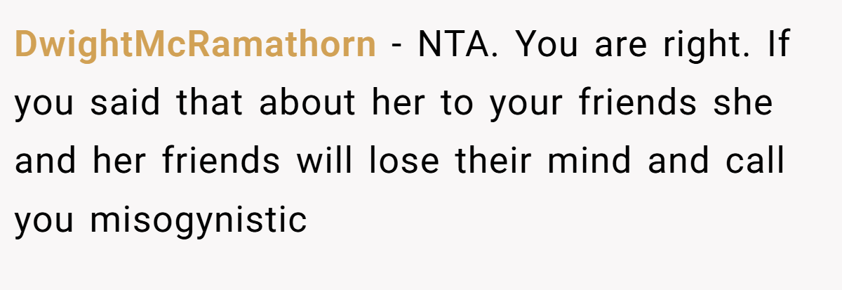 DwightMcRamathorn − NTA. You are right. If you said that about her to your friends she and her friends will lose their mind and call you misogynistic