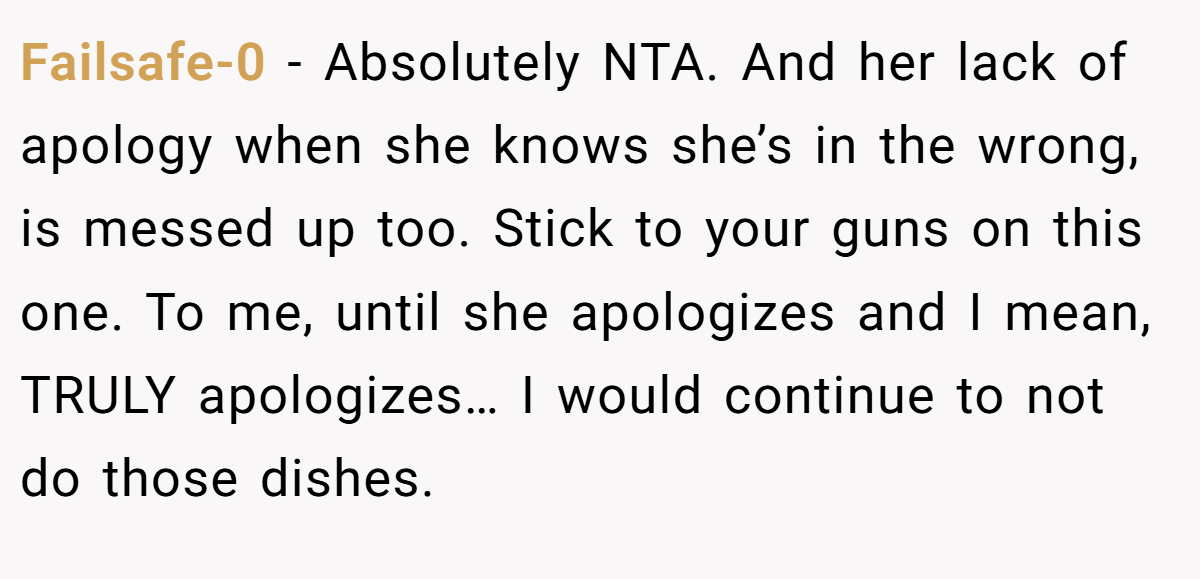 Failsafe-0 − Absolutely NTA. And her lack of apology when she knows she’s in the wrong, is messed up too. Stick to your guns on this one. To me, until she apologizes and I mean, TRULY apologizes… I would continue to not do those dishes.