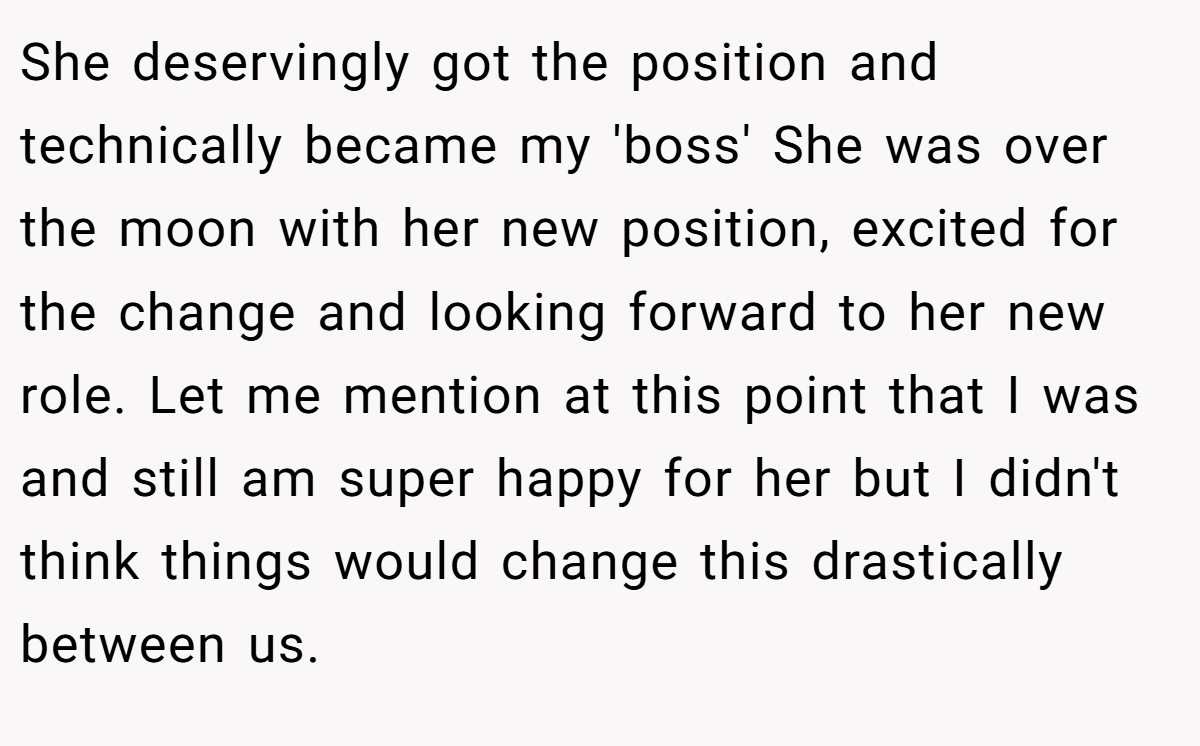 She deservingly got the position and technically became my 'boss' She was over the moon with her new position, excited for the change and looking forward to her new role. Let me mention at this point that I was and still am super happy for her but I didn't think things would change this drastically between us.