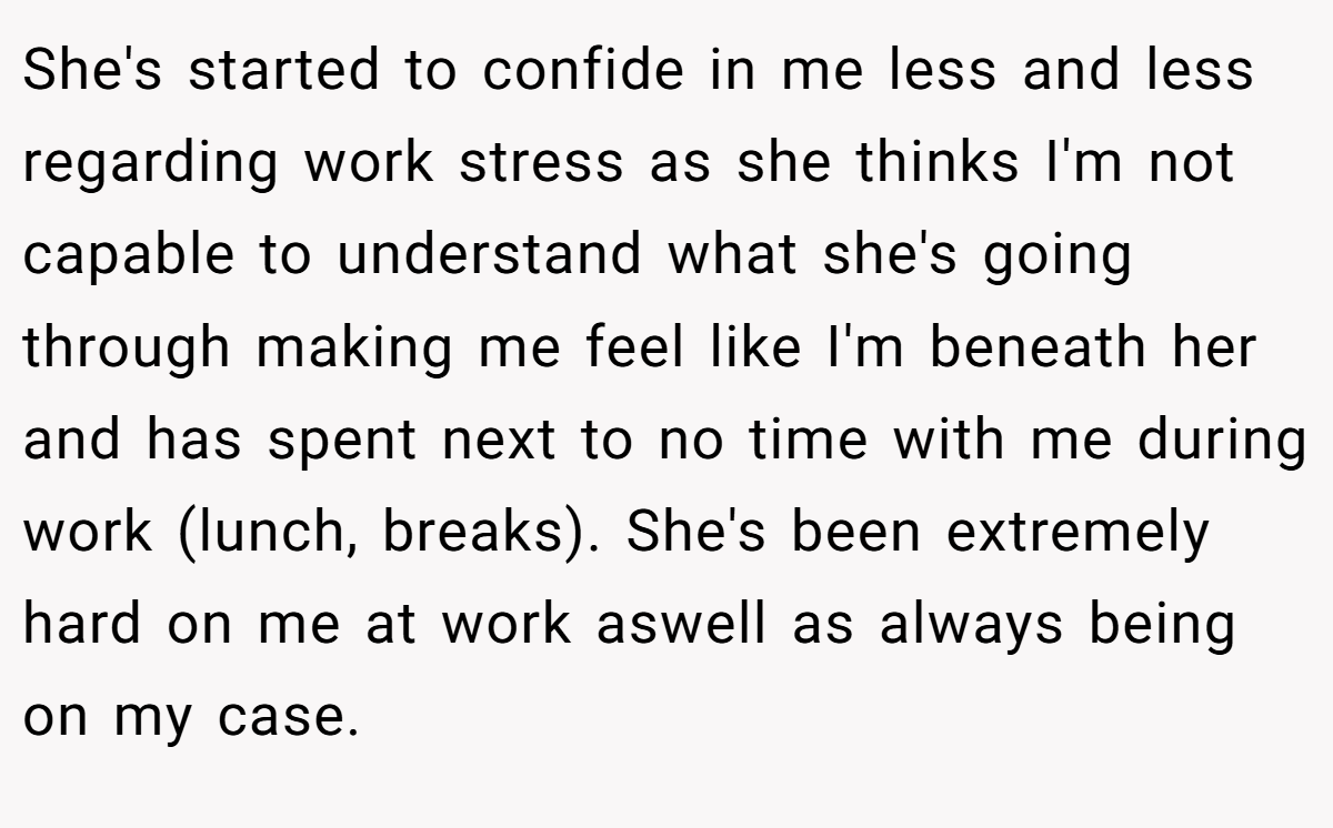 She's started to confide in me less and less regarding work stress as she thinks I'm not capable to understand what she's going through making me feel like I'm beneath her and has spent next to no time with me during work (lunch, breaks). She's been extremely hard on me at work aswell as always being on my case.