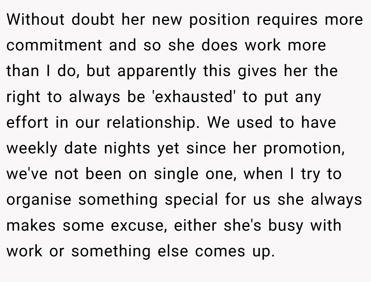Without doubt her new position requires more commitment and so she does work more than I do, but apparently this gives her the right to always be 'exhausted' to put any effort in our relationship. We used to have weekly date nights yet since her promotion, we've not been on single one, when I try to organise something special for us she always makes some excuse, either she's busy with work or something else comes up.
