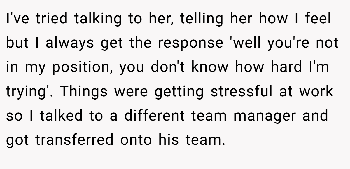 I've tried talking to her, telling her how I feel but I always get the response 'well you're not in my position, you don't know how hard I'm trying'. Things were getting stressful at work so I talked to a different team manager and got transferred onto his team.