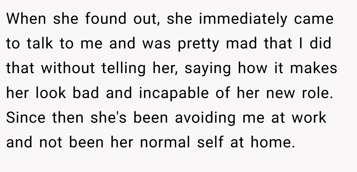 When she found out, she immediately came to talk to me and was pretty mad that I did that without telling her, saying how it makes her look bad and incapable of her new role. Since then she's been avoiding me at work and not been her normal self at home.