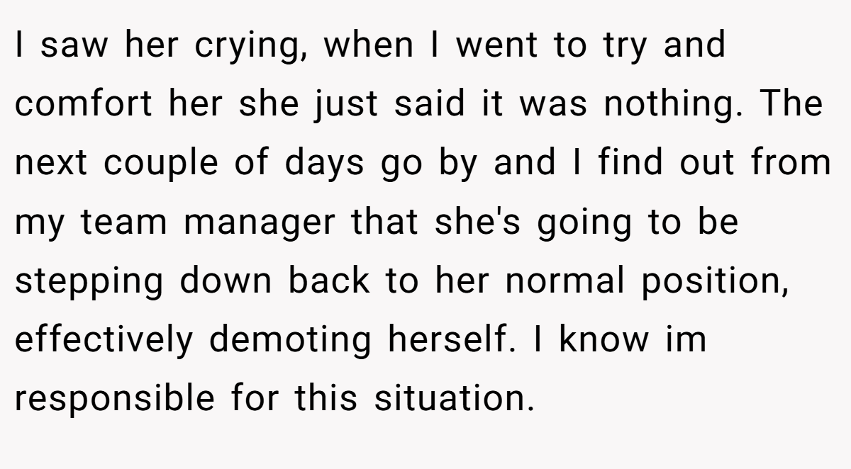 I saw her crying, when I went to try and comfort her she just said it was nothing. The next couple of days go by and I find out from my team manager that she's going to be stepping down back to her normal position, effectively demoting herself. I know im responsible for this situation.