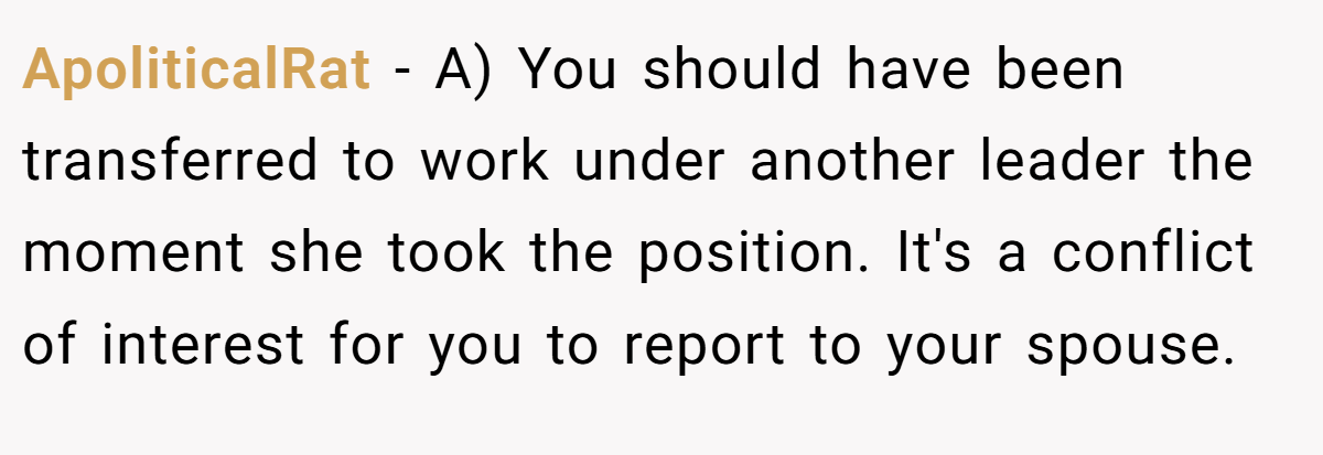 ApoliticalRat − A) You should have been transferred to work under another leader the moment she took the position. It's a conflict of interest for you to report to your spouse.