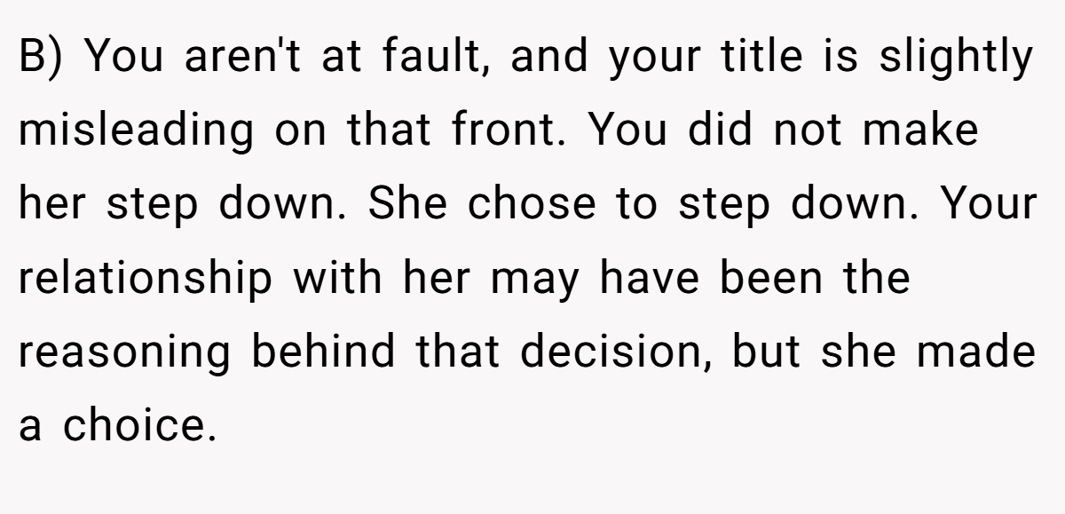 B) You aren't at fault, and your title is slightly misleading on that front. You did not make her step down. She chose to step down. Your relationship with her may have been the reasoning behind that decision, but she made a choice.