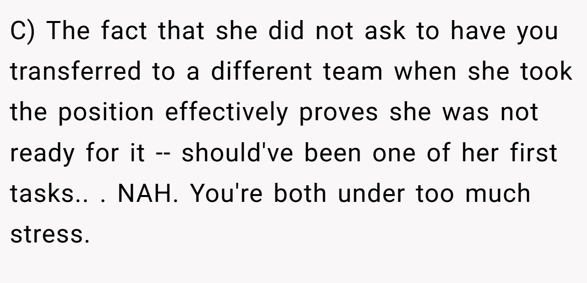 C) The fact that she did not ask to have you transferred to a different team when she took the position effectively proves she was not ready for it -- should've been one of her first tasks.. ​. NAH. You're both under too much stress.