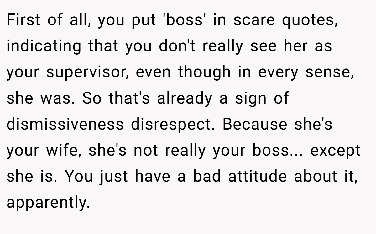 First of all, you put 'boss' in scare quotes, indicating that you don't really see her as your supervisor, even though in every sense, she was. So that's already a sign of dismissiveness disrespect. Because she's your wife, she's not really your boss... except she is. You just have a bad attitude about it, apparently.