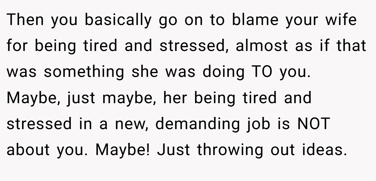 Then you basically go on to blame your wife for being tired and stressed, almost as if that was something she was doing TO you. Maybe, just maybe, her being tired and stressed in a new, demanding job is NOT about you. Maybe! Just throwing out ideas.
