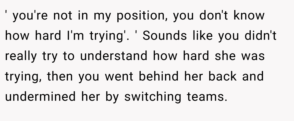 ' you're not in my position, you don't know how hard I'm trying'. ' Sounds like you didn't really try to understand how hard she was trying, then you went behind her back and undermined her by switching teams.