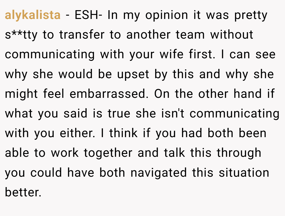 alykalista − ESH- In my opinion it was pretty s**tty to transfer to another team without communicating with your wife first. I can see why she would be upset by this and why she might feel embarrassed. On the other hand if what you said is true she isn't communicating with you either. I think if you had both been able to work together and talk this through you could have both navigated this situation better.