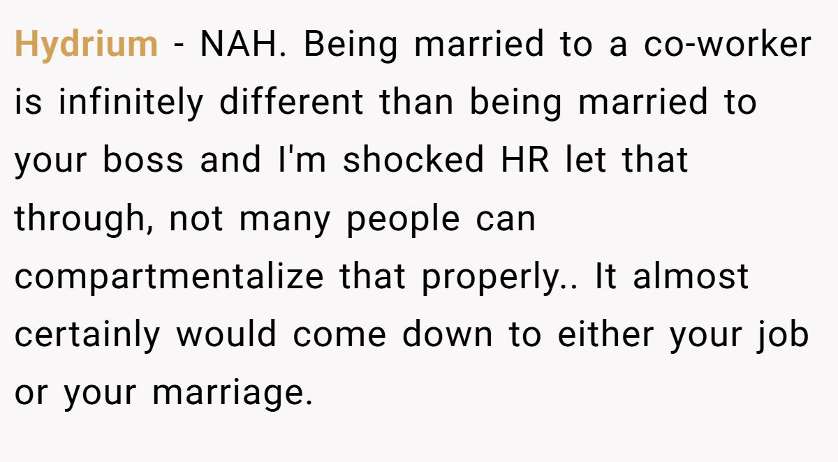 Hydrium − NAH. Being married to a co-worker is infinitely different than being married to your boss and I'm shocked HR let that through, not many people can compartmentalize that properly.. It almost certainly would come down to either your job or your marriage.