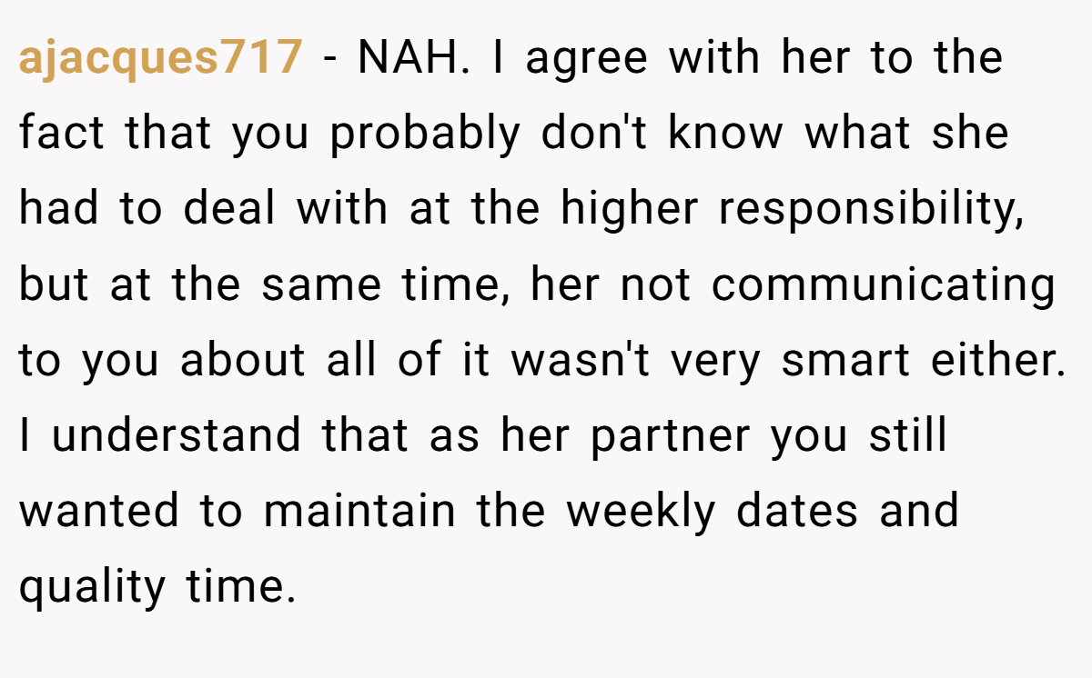 ajacques717 − NAH. I agree with her to the fact that you probably don't know what she had to deal with at the higher responsibility, but at the same time, her not communicating to you about all of it wasn't very smart either. I understand that as her partner you still wanted to maintain the weekly dates and quality time.