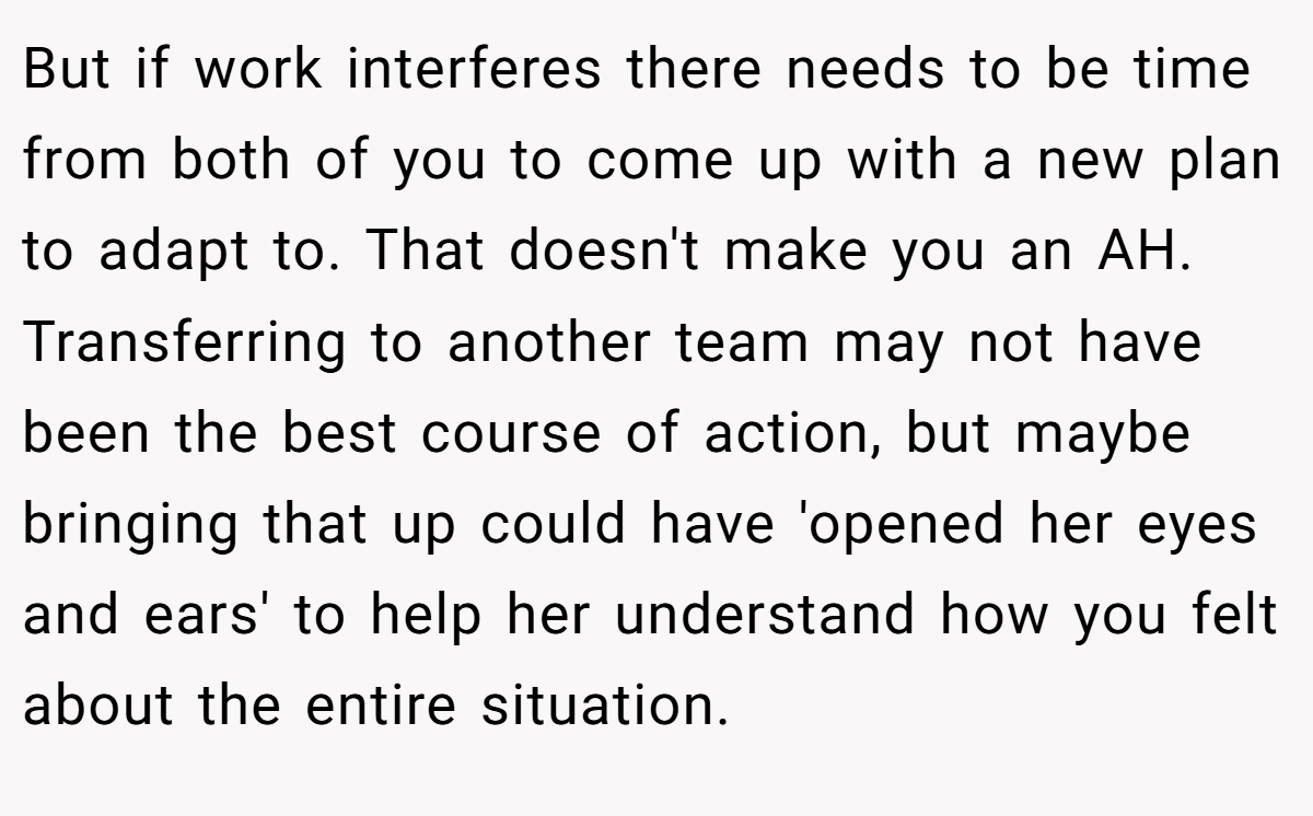 But if work interferes there needs to be time from both of you to come up with a new plan to adapt to. That doesn't make you an AH. Transferring to another team may not have been the best course of action, but maybe bringing that up could have 'opened her eyes and ears' to help her understand how you felt about the entire situation.