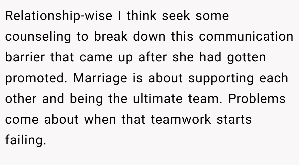 Relationship-wise I think seek some counseling to break down this communication barrier that came up after she had gotten promoted. Marriage is about supporting each other and being the ultimate team. Problems come about when that teamwork starts failing.