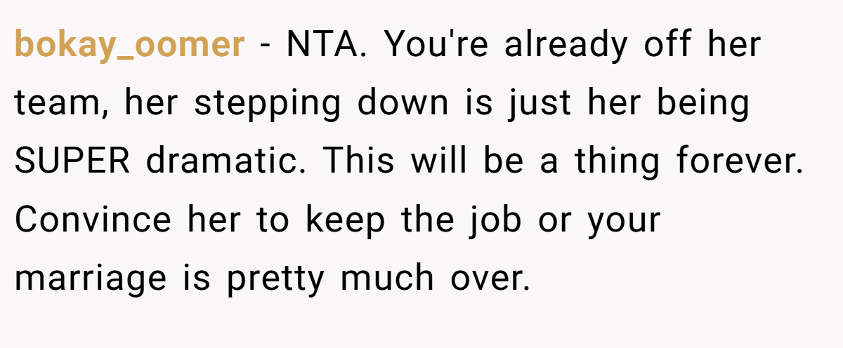 bokay_oomer − NTA. You're already off her team, her stepping down is just her being SUPER dramatic. This will be a thing forever. Convince her to keep the job or your marriage is pretty much over.