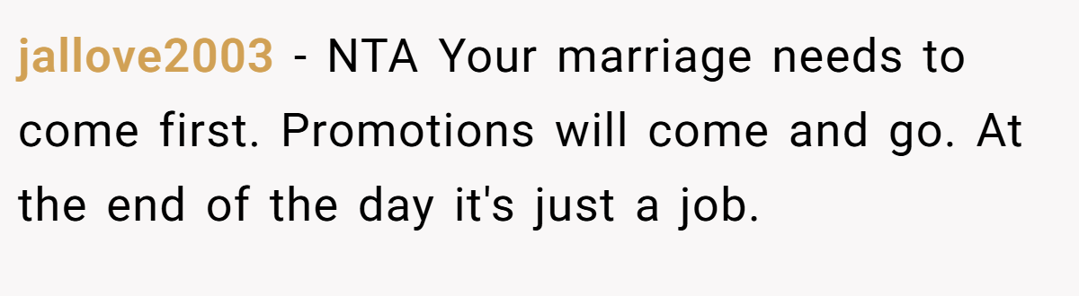 jallove2003 − NTA Your marriage needs to come first. Promotions will come and go. At the end of the day it's just a job.