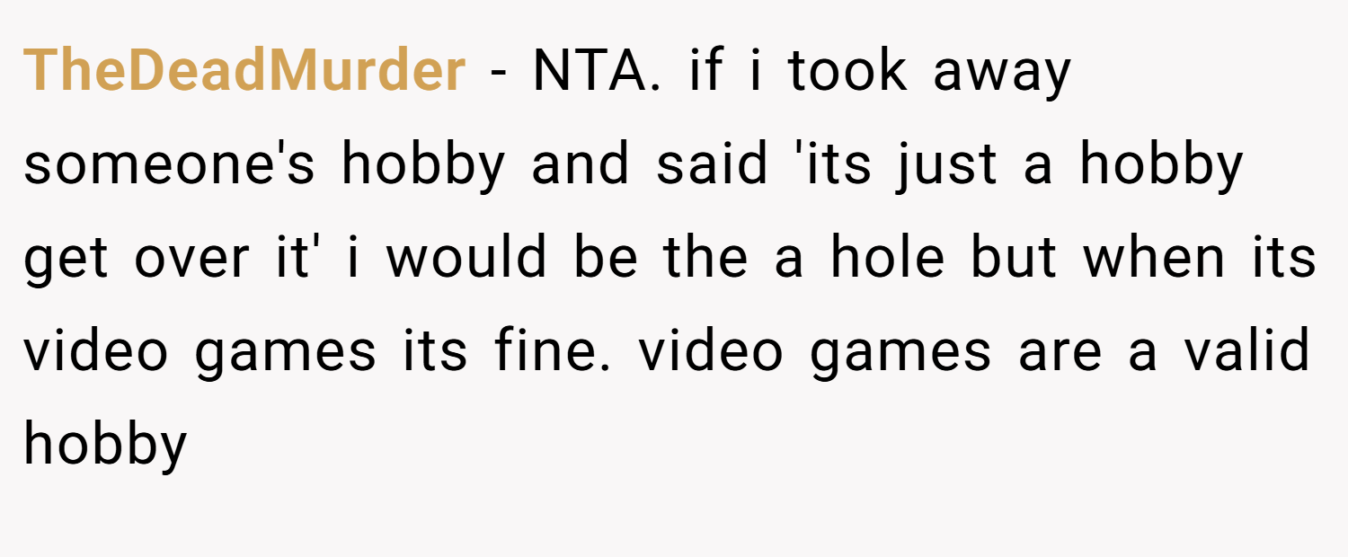 TheDeadMurder − NTA. if i took away someone's hobby and said 'its just a hobby get over it' i would be the a hole but when its video games its fine. video games are a valid hobby