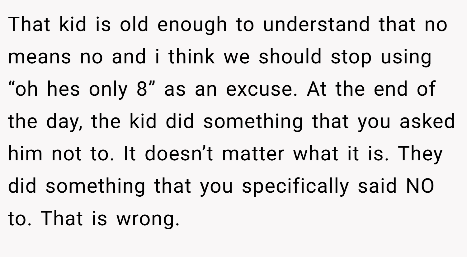 That kid is old enough to understand that no means no and i think we should stop using “oh hes only 8” as an excuse. At the end of the day, the kid did something that you asked him not to. It doesn’t matter what it is. They did something that you specifically said NO to. That is wrong.