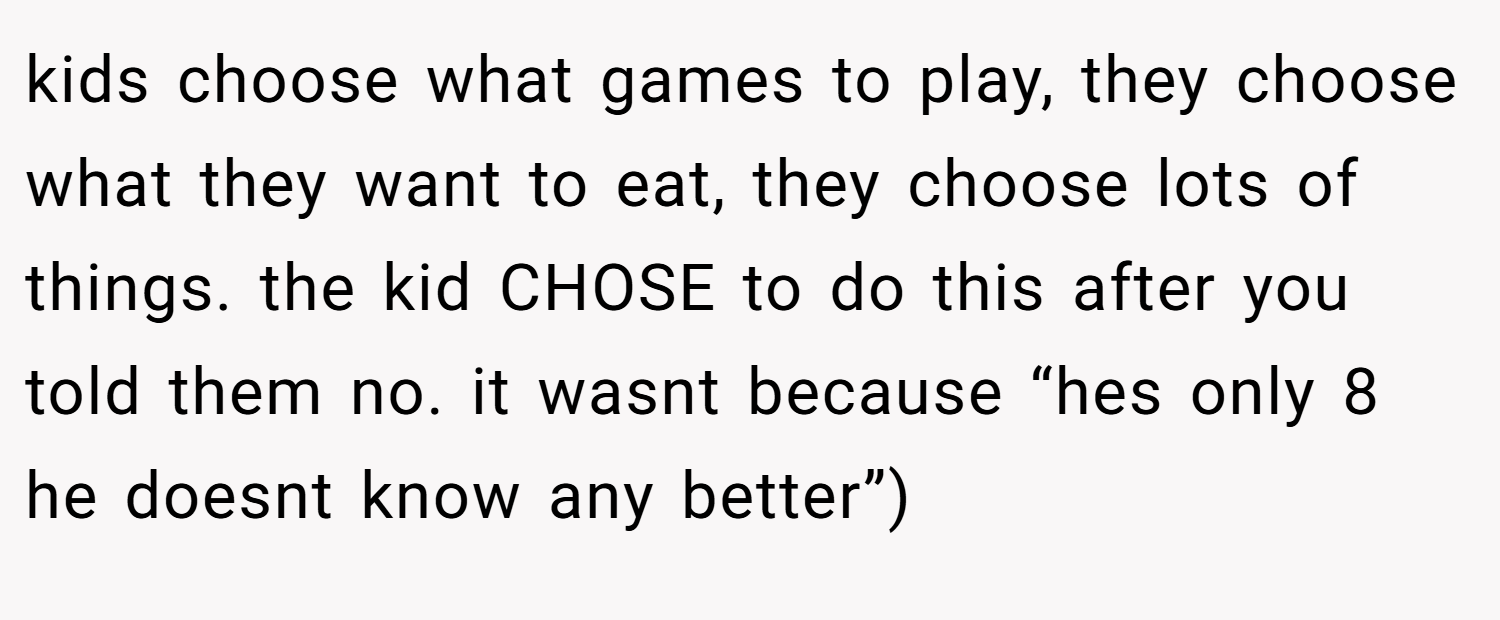 kids choose what games to play, they choose what they want to eat, they choose lots of things. the kid CHOSE to do this after you told them no. it wasnt because “hes only 8 he doesnt know any better”)