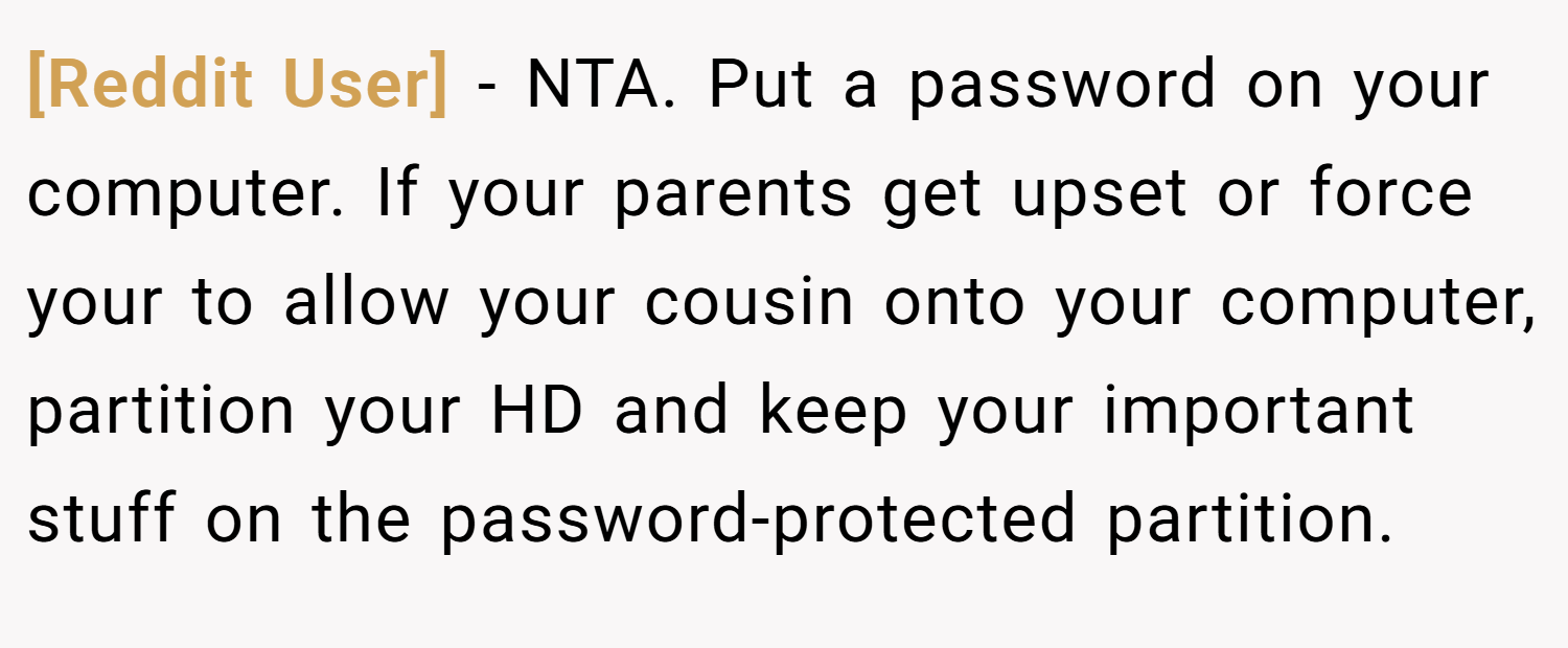 [Reddit User] − NTA. Put a password on your computer. If your parents get upset or force your to allow your cousin onto your computer, partition your HD and keep your important stuff on the password-protected partition.