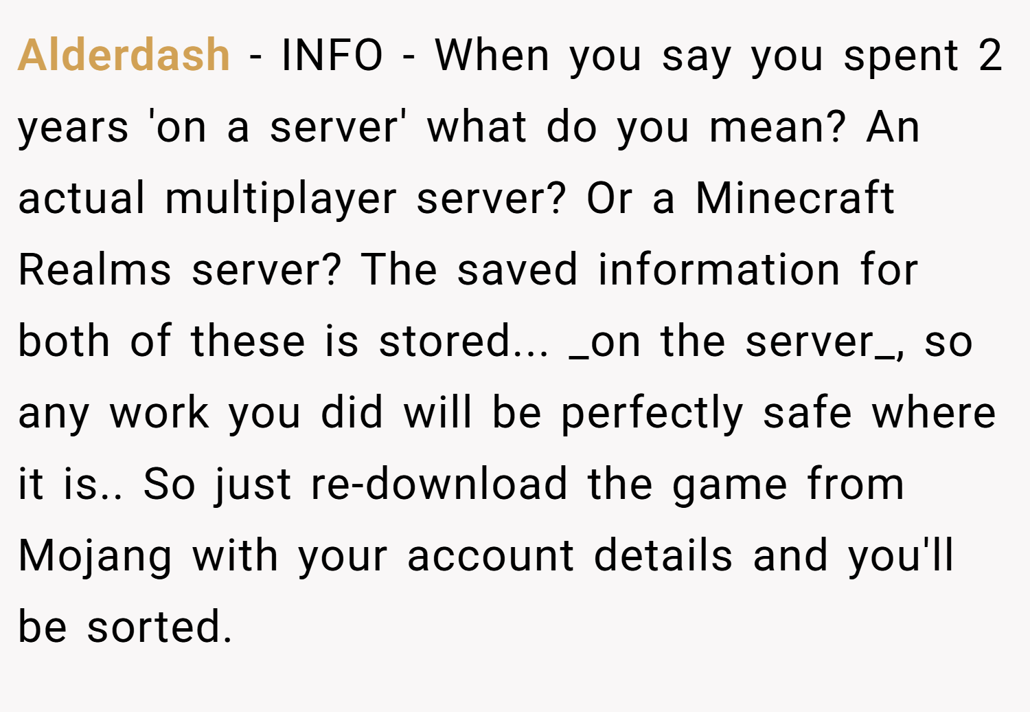 Alderdash − INFO - When you say you spent 2 years 'on a server' what do you mean? An actual multiplayer server? Or a Minecraft Realms server? The saved information for both of these is stored... _on the server_, so any work you did will be perfectly safe where it is.. So just re-download the game from Mojang with your account details and you'll be sorted.