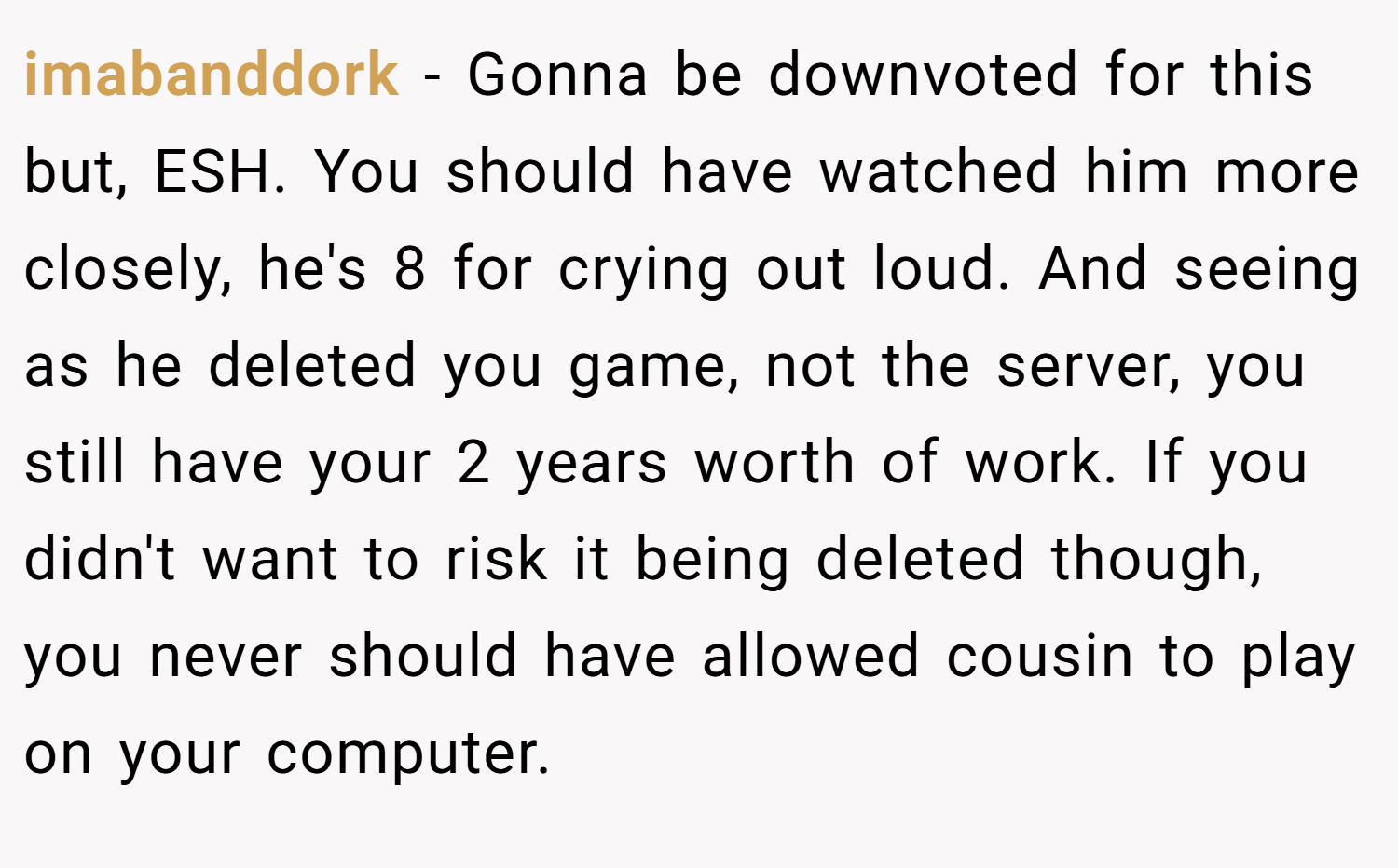 imabanddork − Gonna be downvoted for this but, ESH. You should have watched him more closely, he's 8 for crying out loud. And seeing as he deleted you game, not the server, you still have your 2 years worth of work. If you didn't want to risk it being deleted though, you never should have allowed cousin to play on your computer.