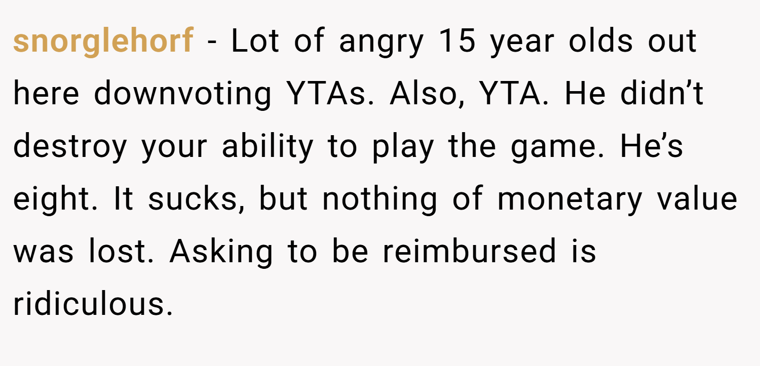 snorglehorf − Lot of angry 15 year olds out here downvoting YTAs. Also, YTA. He didn’t destroy your ability to play the game. He’s eight. It sucks, but nothing of monetary value was lost. Asking to be reimbursed is ridiculous.
