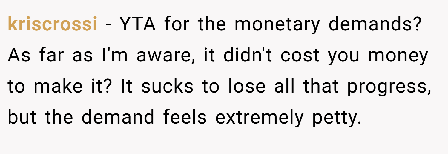 kriscrossi − YTA for the monetary demands? As far as I'm aware, it didn't cost you money to make it? It sucks to lose all that progress, but the demand feels extremely petty.