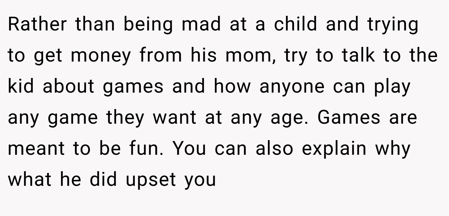 Rather than being mad at a child and trying to get money from his mom, try to talk to the kid about games and how anyone can play any game they want at any age. Games are meant to be fun. You can also explain why what he did upset you