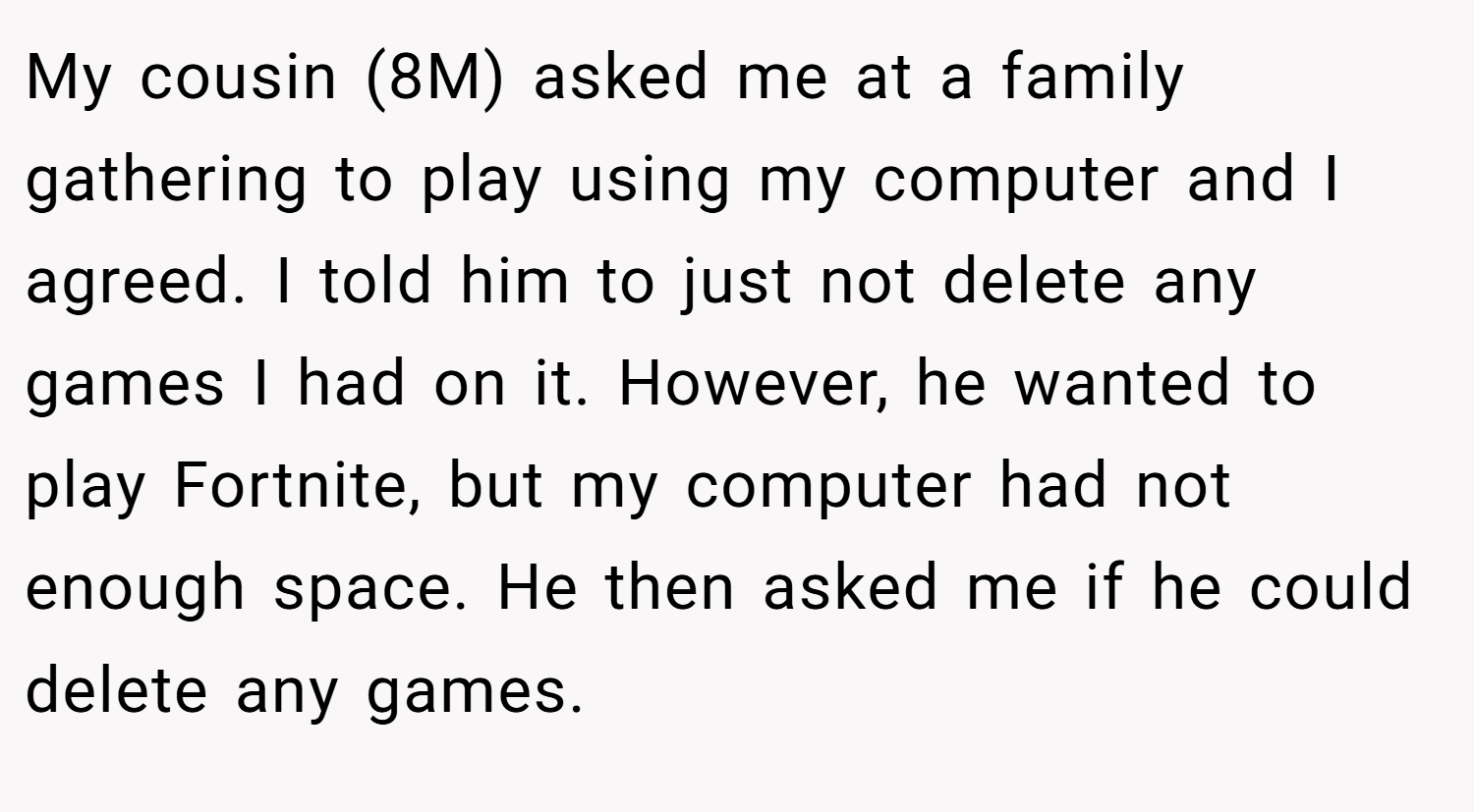 My cousin (8M) asked me at a family gathering to play using my computer and I agreed. I told him to just not delete any games I had on it. However, he wanted to play Fortnite, but my computer had not enough space. He then asked me if he could delete any games.