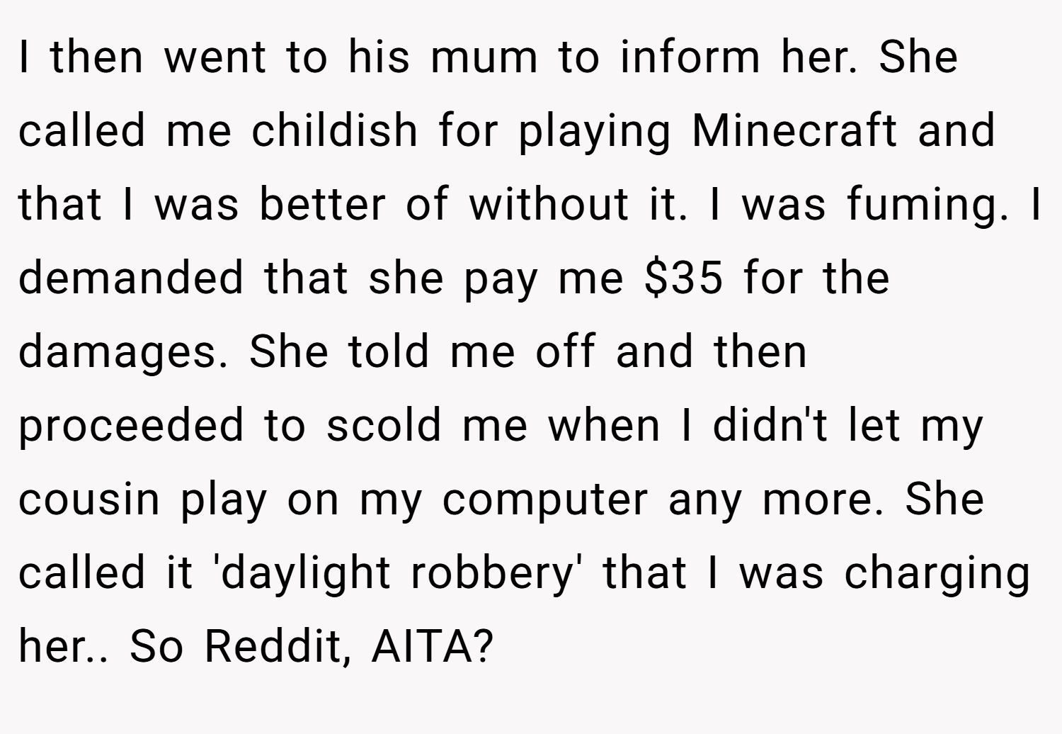 I then went to his mum to inform her. She called me childish for playing Minecraft and that I was better of without it. I was fuming. I demanded that she pay me $35 for the damages. She told me off and then proceeded to scold me when I didn't let my cousin play on my computer any more. She called it 'daylight robbery' that I was charging her.. So Reddit, AITA?