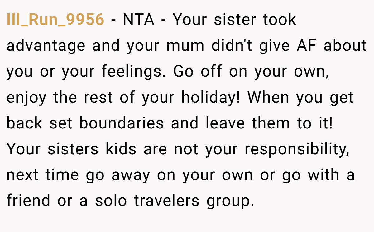 Ill_Run_9956 − NTA - Your sister took advantage and your mum didn't give AF about you or your feelings. Go off on your own, enjoy the rest of your holiday! When you get back set boundaries and leave them to it! Your sisters kids are not your responsibility, next time go away on your own or go with a friend or a solo travelers group.