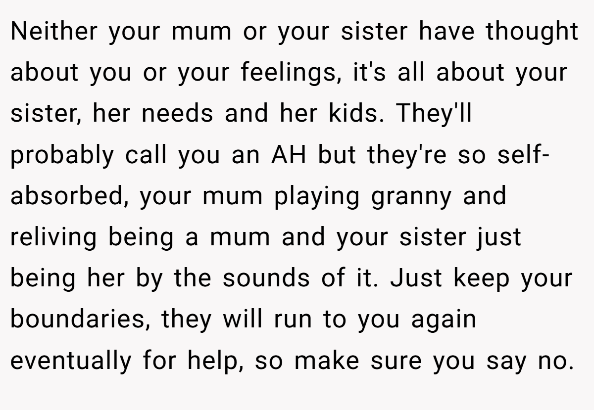 Neither your mum or your sister have thought about you or your feelings, it's all about your sister, her needs and her kids. They'll probably call you an AH but they're so self-absorbed, your mum playing granny and reliving being a mum and your sister just being her by the sounds of it. Just keep your boundaries, they will run to you again eventually for help, so make sure you say no.