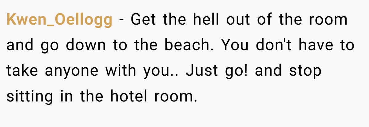 Kwen_Oellogg − Get the hell out of the room and go down to the beach. You don't have to take anyone with you.. Just go! and stop sitting in the hotel room.