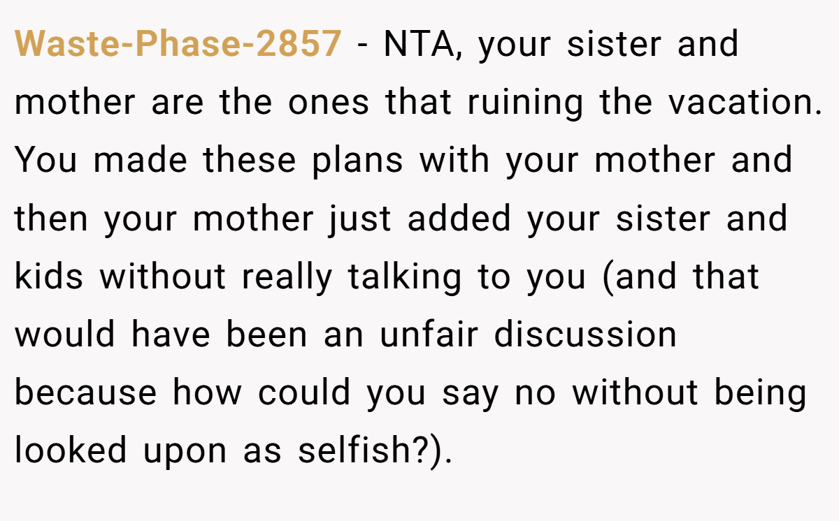 Waste-Phase-2857 − NTA, your sister and mother are the ones that ruining the vacation. You made these plans with your mother and then your mother just added your sister and kids without really talking to you (and that would have been an unfair discussion because how could you say no without being looked upon as selfish?).