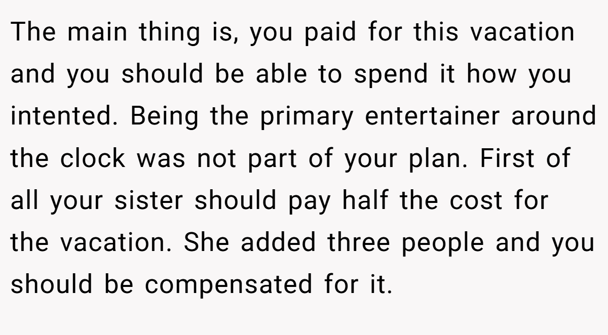 The main thing is, you paid for this vacation and you should be able to spend it how you intented. Being the primary entertainer around the clock was not part of your plan. First of all your sister should pay half the cost for the vacation. She added three people and you should be compensated for it.