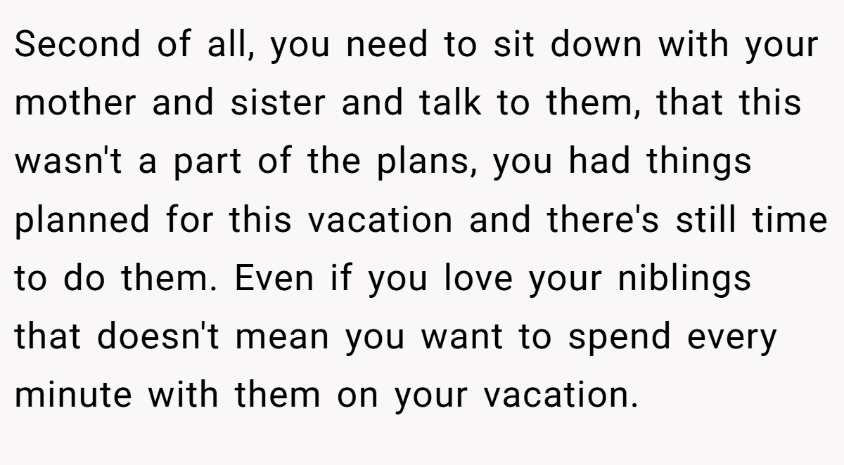 Second of all, you need to sit down with your mother and sister and talk to them, that this wasn't a part of the plans, you had things planned for this vacation and there's still time to do them. Even if you love your niblings that doesn't mean you want to spend every minute with them on your vacation.