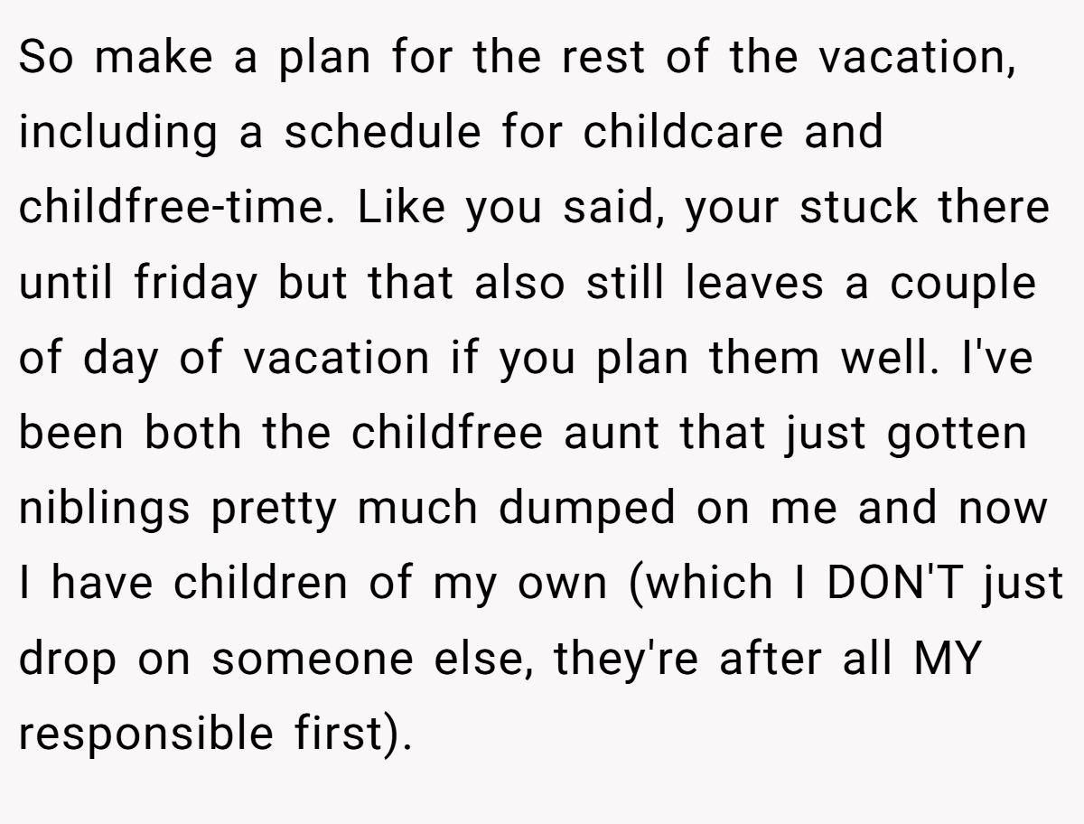 So make a plan for the rest of the vacation, including a schedule for childcare and childfree-time. Like you said, your stuck there until friday but that also still leaves a couple of day of vacation if you plan them well. I've been both the childfree aunt that just gotten niblings pretty much dumped on me and now I have children of my own (which I DON'T just drop on someone else, they're after all MY responsible first).