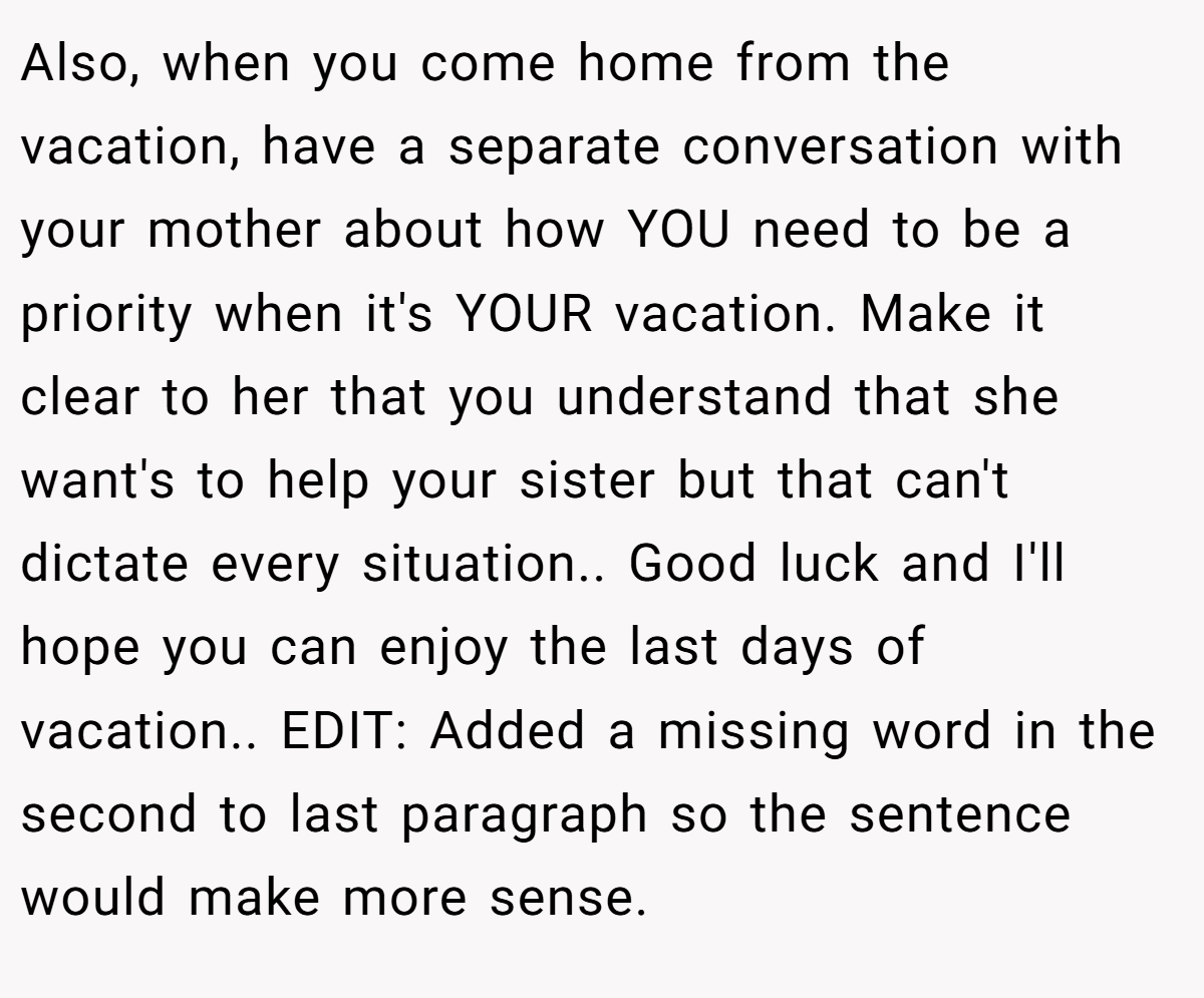 Also, when you come home from the vacation, have a separate conversation with your mother about how YOU need to be a priority when it's YOUR vacation. Make it clear to her that you understand that she want's to help your sister but that can't dictate every situation.. Good luck and I'll hope you can enjoy the last days of vacation.. EDIT: Added a missing word in the second to last paragraph so the sentence would make more sense.
