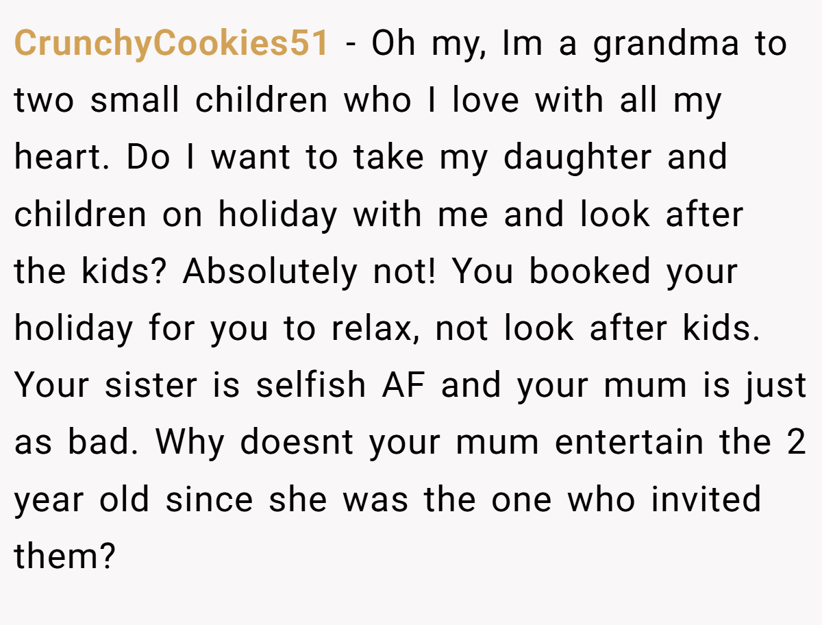 CrunchyCookies51 − Oh my, Im a grandma to two small children who I love with all my heart. Do I want to take my daughter and children on holiday with me and look after the kids? Absolutely not! You booked your holiday for you to relax, not look after kids. Your sister is selfish AF and your mum is just as bad. Why doesnt your mum entertain the 2 year old since she was the one who invited them?